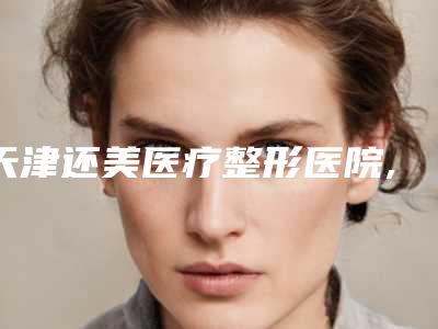 天津还美医疗整形医院,天津市甜橙盈美丽颜医疗美容诊所你比较看好哪一家