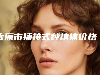 太原市插接式种植体价格收费表完整全新上线-太原市插接式种植体价格