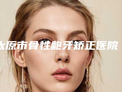 太原市骨性龅牙矫正医院口碑排名十强口碑权威出炉了(太原市骨性龅牙矫正口腔医院硬核推荐入股不亏)