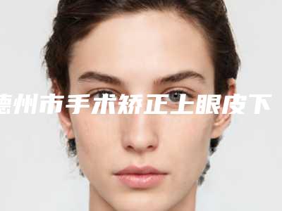 德州市手术矫正上眼皮下垂医生排行榜十强热搜预定(史艳丽医生技术到位)