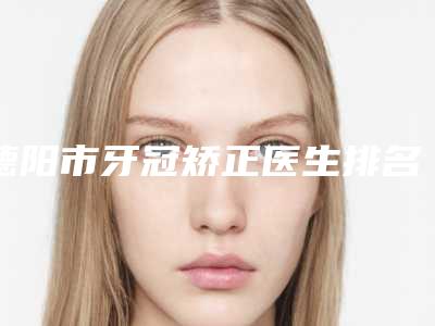 德阳市牙冠矫正医生排名榜前十强综合大盘点-德阳市钟仙口腔医生