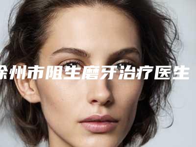 徐州市阻生磨牙治疗医生排行top10强一网打尽-徐州市端木义勇口腔医生
