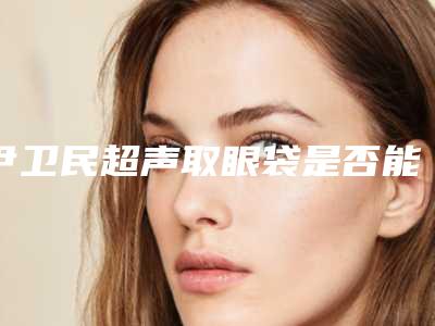 尹卫民超声取眼袋是否能保持终生