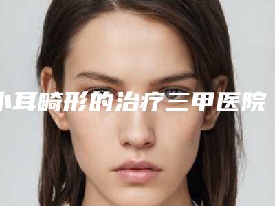 小耳畸形的治疗三甲医院推荐:小耳畸形的治疗医院前20名名气远播
