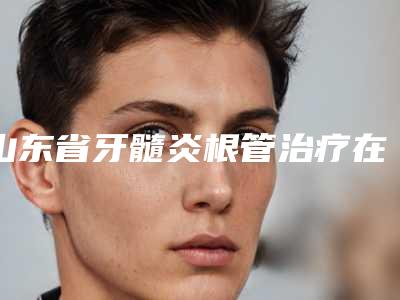 山东省牙髓炎根管治疗在榜清单权威医-山东省牙髓炎根管治疗口腔医生