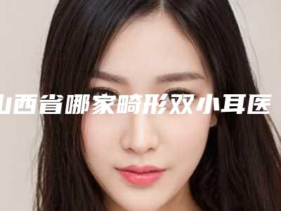 山西省哪家畸形双小耳医院推荐:畸形双小耳医院top30强年度甄选