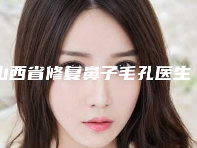 山西省修复鼻子毛孔医生在榜清单综合实力前十名单合集-山西省修复鼻子毛孔医生