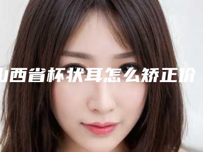 山西省杯状耳怎么矫正价位表新鲜大出炉-均价杯状耳怎么矫正22988元