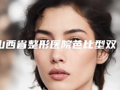 山西省整形医院芭比型双眼皮医院(太原美雅枫医疗美容门诊部整形效果拉满~)