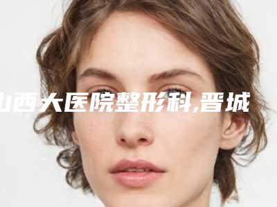 山西大医院整形科,晋城修形美林医疗美容门诊部技术比拼,实力一清二楚
