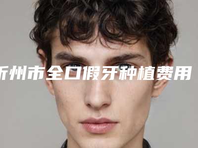 忻州市全口假牙种植费用表明细新版上线-忻州市全口假牙种植价格