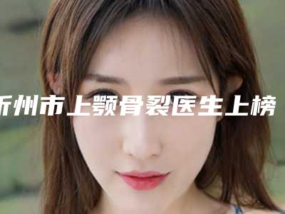 忻州市上颚骨裂医生上榜名单前十位新鲜出炉-忻州市上颚骨裂医生