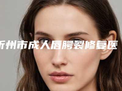 忻州市成人唇腭裂修复医院口碑排行前十排名-排名靠前忻州市整形医院
