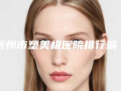 忻州市塑美极医院排行前十强哪个有实力(忻州市塑美极整形医院)