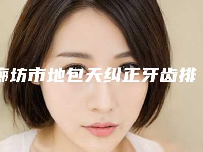 廊坊市地包天纠正牙齿排行前十强哪几个效果强-廊坊市地包天纠正牙齿口腔医生