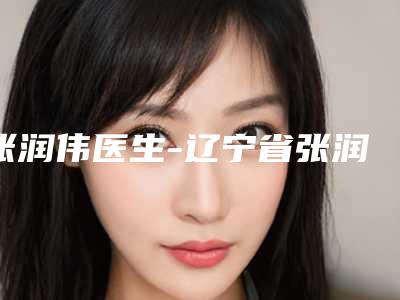 张润伟医生-辽宁省张润伟整形专家口碑实力双靠谱
