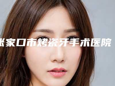 张家口市烤瓷牙手术医院上榜清单前十佳哪个靠谱（张家口悦己口腔整形诊所技术实力很不错）