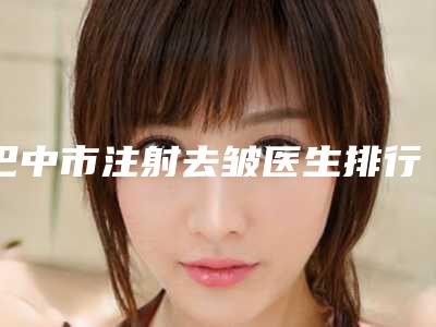 巴中市注射去皱医生排行前十佳口碑好-巴中市注射去皱医生