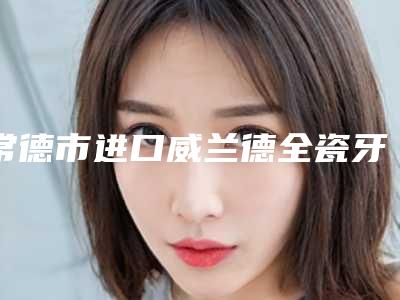常德市进口威兰德全瓷牙排名榜-常德市进口威兰德全瓷牙口腔医生