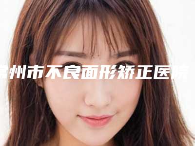 常州市不良面形矫正医院排名榜前十名全新洗牌(常州美年大健康门诊部榜单抢先看)
