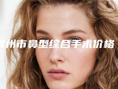 常州市鼻型综合手术价格(费用)清单热门分享(鼻型综合手术均价为:96463元)
