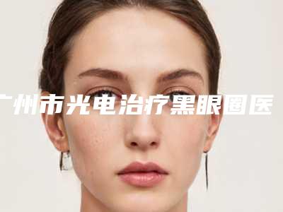 广州市光电治疗黑眼圈医院-广州市光电治疗黑眼圈医院排名医院_严选七家实力口碑均正规