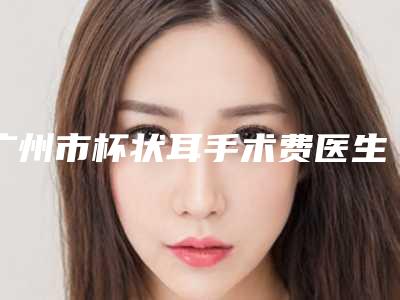 广州市杯状耳手术费医生排行top10来也(徐凤琴医生实力技术响当当)
