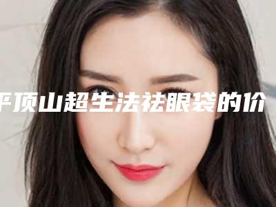 平顶山超生法祛眼袋的价格是什么样的