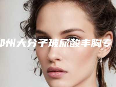 郑州大分子玻尿酸丰胸专家排行榜:收藏自用推荐指南