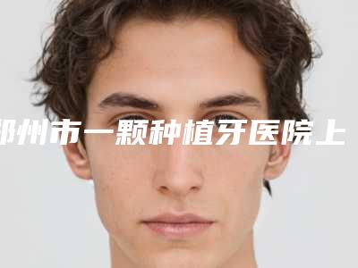 郑州市一颗种植牙医院上榜名单top10哪家比较有实力（郑州市一颗种植牙口腔医院红榜机构线上评比）