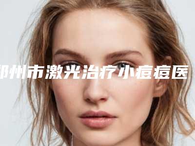 郑州市激光治疗小痘痘医院排行十强口碑榜公布（郑州妍琳医疗美容门诊部是正规好口碑的）