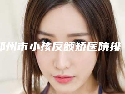 郑州市小孩反颌矫医院排名上榜,一起来看(郑州市小孩反颌矫整形医院)