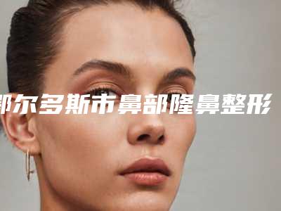 鄂尔多斯市鼻部隆鼻整形医院上榜名单十强榜单发布-鄂尔多斯市鼻部隆鼻整形整形医院