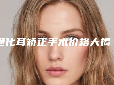 通化耳矫正手术价格大揭秘_通化耳矫正美容的价钱是多少