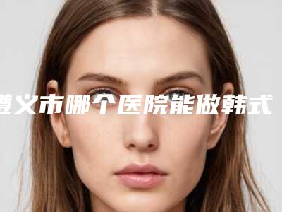遵义市哪个医院能做韩式假体隆鼻术-遵义熙尔曼医疗实力口碑一一盘点