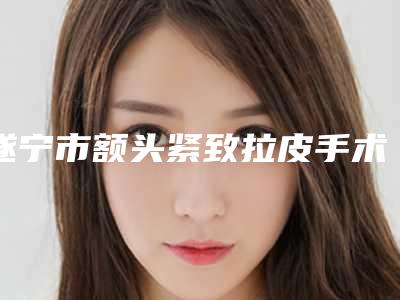 遂宁市额头紧致拉皮手术整形科价格表(价目)曝光-近8个月均价为5269元