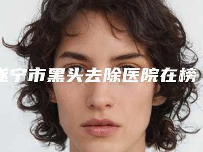 遂宁市黑头去除医院在榜名单更新啦(艾韩阳光医疗美容门诊部名单)