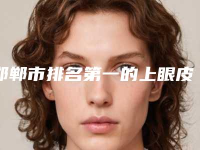 邯郸市排名第一的上眼皮眼角下垂医院(邯郸曲胜星范医疗美容门诊部来为您助力)