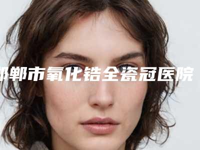 邯郸市氧化锆全瓷冠医院口碑排行榜2025榜单新出炉-邯郸华康口腔门诊部榜一惊艳亮相~