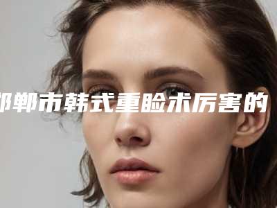 邯郸市韩式重睑术厉害的医生(董燕雪医生公立仅一位这样的牛专家)