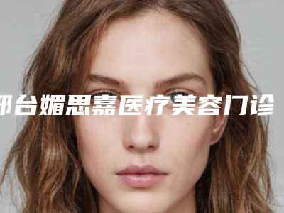 邢台媚思嘉医疗美容门诊部怎么样-价格价位表2025全新优惠一览