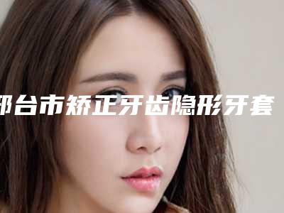 邢台市矫正牙齿隐形牙套位医生上榜名单惊喜上线-邢台市矫正牙齿隐形牙套位口腔医生