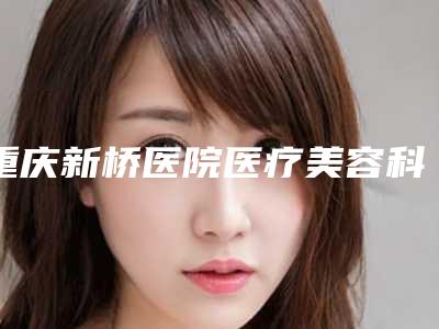 重庆新桥医院医疗美容科,重庆市第七人民医院整形谁做的好价格表