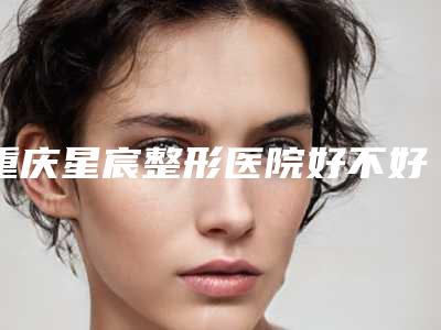 重庆星宸整形医院好不好?口碑怎么样?鼻修复案例对比图