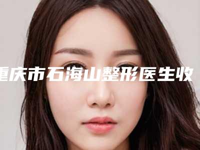 重庆市石海山整形医生收费明细2025热门新编