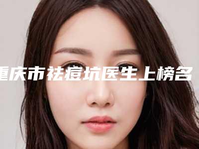 重庆市祛痘坑医生上榜名单前十佳口碑测评-赵一谦医生实力突出的专家