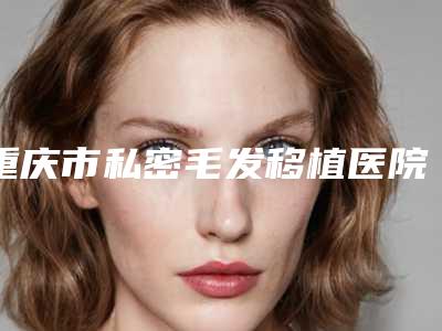 重庆市私密毛发移植医院排名榜前十谁性价比高(重庆悦然医疗整形深挖口碑_实力对比)