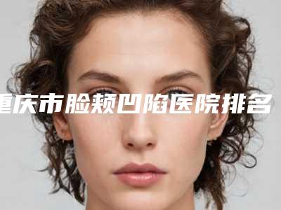 重庆市脸颊凹陷医院排名前十佳谁性价比高(重庆市江北区超雅医学美容研究所整形价格超实惠)