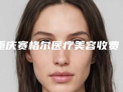 重庆赛格尔医疗美容收费明细2025版本流出附自体隆胸假体隆胸案例