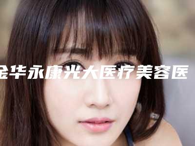 金华永康光大医疗美容医院,金华亚美综合门诊部哪家整形最好